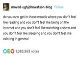 moved-ughjohnwatson-blog Follow do you ever get in those moods where you don't feel like reading and you don't feel like being on the internet and you don't feel like watching a show and you don't feel like sleeping and you don't feel like existing in general O1,383,953 notes