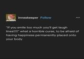 inneskeeper Follow "If you smile too much you'll get laugh lines!!!!!" what a horrible curse, to be afraid of having happiness permanently placed onto your body