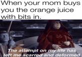 When your mom buys. you the orange juice with bits in. 41 The attempt on my life has left me scarred and deformed