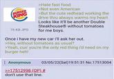 BURGER KING 76 KB JPG >Hate fast food >Not even American >But the cute redhead working the drive thru always warms my heart Looks like it'll be another Double Steakhouse without tomatoes for me boys. Once i have my new car i'll ask her out. >Hey, without tomatoes as usual? >Yeah, cus' you're the only red thing i'd need on my burger heh! : Anonymous 03/05/22(Sat) 19:51:31 No.17513004 >>17512998 (OP) # don't use that line.