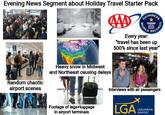 Evening News Segment about Holiday Travel Starter Pack GUINNESS TEMPERATURES Heavy snow in Midwest and Northeast causing delays WORLD CORDS Every year: "travel has been up 500% since last year" Random chaotic airport scenes Interviews with air passengers Imgflip.com Footage of legs+luggage in airport terminals LGA LAGUARDIA AIRPORT