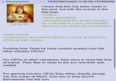 Anonymous 209 KB JPG 12/02/25(Tue)23:11:30 No.727382508 I know that this has been made in the past, but with the events in the last year: >Gaben >Does something >revolutionises the whole industry for a decade to come. Immediately becomes one of the top competitors >does fuckall >competition all together decide to shove lit dynamite sticks up their asses F------ how. Does he have voodoo powers over the other industry CEOs? For CEOs of other industries, their story is more like that of Icarus. They flew to close to the sun and their wax melted For gaming industry CEOs they either directly plunge into the ocean at Mach: f--- you or they launch themselves into the sun.