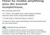 How to make anything you do sound suspicious. Be mostly specific. I.e. "Yes. I bought this with legal, tender, money that was acquired legally." "I met with a friend who is alive." "I went to the still standing, not-burned home of my enemies." captainnotamurderer "I was in Wisconsin and 12 when Princess Diana and her lover Dodi Al-Fayed were killed in Paris. You can feel the T.V., it's warm."