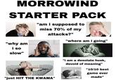 MORROWIND STARTER PACK "am i supposed to miss 70% of my attacks?" "where am i going" "why am i so slow" "just HIT THE KWAMA" "i am a desolate husk, devoid of meaning" "10/10 best game ever made"