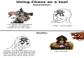 Using Chaos as a tool Expectation: "I'm Totally not corrupted I swear! I'm still the master of my own fate!" "Please, we litterally gave you a forgefiend that'll eat anyone who tries to attack your ship. Please just sacrifice some souls to us." Reality: "Yeah... sure buddy." "No, f--- off." "Rawr"