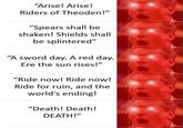 "Arise! Arise! Riders of Theoden!" "Spears shall be shaken! Shields shall be splintered" "A sword day. A red day. Ere the sun rises!" "Ride now! Ride now! Ride for ruin, and the world's ending! "Death! Death! DEATH!"