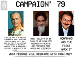 CAMPAIGN' 79 I REALIZE THAT IN MY AMBITION TO MODERNIZE IRAN I MIGHT HAVE BEEN TOO HARSH, BUT I MUST WARN YOU THAT IF YOU GIVE AWAY YOUR FREEDOM TO RELIGIOUS FANATICS IT MAY BE EXCEEDINGLY DIFFICULT TO REGAIN IT IN THE FUTURE. DUDE, WOULDN'T IT BE FUNNY IF WE LEGALIZED P---------? ALSO WE ARE PROMISING FREE WATER AND ELECTRICTY MOHAMMAD WAS THE FIRST MARXIST WHAT MESSAGE WILL RESONATE WITH IRANIANS?