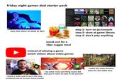 friday night gamer dad starter pack Recent Games IGGIES SECRET OF MANA deltarune Chapter 142 ELDA SHOE HAGNIAN The Legend of Zelda: Ocarina of Time PC The Legend of Zelda: A Link to the Part PC The Legend of Zelda Link's Awakening D The Legend of Zelds Link's Awakening The Legend of Zelda: A Link Between Work The Legend of Zelda Echoes of Wiadom The Legend of Zelda Twilight Princess HO The Legend of Zelda Four Swords Adventu The Legend of Zelds The Wind Waker H 2 The Legend of Zeide Breath of the Wild The Legend of Zelda: Tears of the Kingdom OTHER PLAYSTATION Alien Resumection Back to the Future The Geme Batman Arkham Asylum Satman Vengeance Ben 10: Protector Of Earth Crash Bandicoot: The Wrath of Cortes Demon's Sou Final Fantasy Anthology Final Fantasy 7th Heaven Final Fantasy VI Dirge of Final Fantasy X Futurame + CO and Shadow of the Colossus Collection The Incredible Hulk: Ultimate Destruction 1 infamous prin M The Lord of the Rings The Fellowship of th Marvel vs Capcom 2 Nrw Age of Neopets The Darkest Razor Freestyle Scooter Scooby-Dost Night of 300 Frigher All Games (81/82) SORT BY Apabil 3D Space ce Code ALIEN RESURRECTION BEN 10 PROTECTOR ZELDA Animal Crossing BACK CRASH BATMAN CRAS B your fam went to sleep at 9pm sneak out for a 10pc nuggie meal instead of playing a game watch videos about video games step 1: turn on pc/console step 2: stare at game library step 3: don't play anything RETRO GAME CORPS xeox PROTOTYPE THE LEGEND OF ELDA TIMELINEL - check in with russ to see if the new handheld will fit in your shorts pocket - see what crazy cool thing nacho did that you'll never be able to do yourself - watch the zelda timeline video for the 100th time
