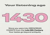 Your listening age 1430 Since you were into GREGORIAN CHANTS from the Late 8th Century. Your tastes go beyond antiquity.