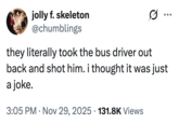 jolly f. skeleton @chumblings they literally took the bus driver out back and shot him. i thought it was just a joke. • 3:05 PM • Nov 29, 2025 131.8K Views