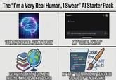 The "I'm a Very Real Human, I Swear" Al Starter Pack TOTALLY NORMAL HUMAN BRAIN EVERYTHING I KNOW (FROM THE INTERNET, WHICH IS ALWAYS RIGHT) Gemini▾ ✦ Gemini Hello fellow human! Let's do human things! MY "SOCIAL SKILLS" <code> <script =="0"> <di de: 1"> CREAT tive + </dl> </script> </> ART Sluis MY "ART" (JUST RANDOMLY GENERATED STUFF I DON'T UNDERSTAND)