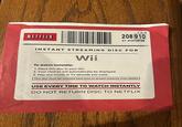 NETFLIX 1.0.0 208 910 01-415708768 INSTANT STREAMING DISC FOR To watch instantly: Wii. 1. Place this disc in your Wii. 2. Your choices will automatically be displayed. 3. Play any movie or TV episode you want. This disc must be inserted each time to stream instantly from Netflix USE EVERY TIME TO WATCH INSTANTLY DO NOT RETURN DISC TO NETFLIX