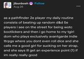 jibunbosh Aug 26 Follow as a pathfinder 2e player my daily routine consists of beating up random d&d 5e players i see on the street for being wotc bootlickers and then i go home to my tgirl dom who plays exclusively avantgarde indie ttrpgs where you dont even roll dice and she calls me a good girl for sucking on her strap. and she says ill get an experience point (1) if im really really good