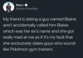 Marc @MarcSnetiker My friend is dating a guy named Blaine and I accidentally called him Blaise which was her ex's name and she got really mad at me as if it's my fault that she exclusively dates guys who sound like Pokémon gym trainers