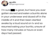 i'm sure gg allin @tigersgoroooar is great, but have you ever gotten stoned and eaten a burrito alone in your underwear and dozed off in the middle of it and then been startled awake by a loud sound on tv and so resumed eating your burrito, unsure of how many minutes or hours or even days had passed.