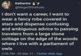 Katherine @MageOfSolitude I don't want a career, I want to wear a fancy robe covered in stars and dispense confusing and ambiguous advice to passing travelers from a large stone cottage on the edge of the woods where I live with a parliament of owls 9:06 PM - 05 Mar 21 - Twitter Web App