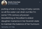 deady long legs @TENDERpbj putting a hole in my bag of baby carrots so all the water can drain out like I'm some 17th century physician bloodletting sir fitzwilliam's eldest daughter marianne in her feverish state to maintain the balance of her humours 10/13/19, 2:17 PM