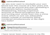 saintcaffeinated do you ever want to stockpile your own blood over the course of a few years and then just go around and start spreading it everywhere before mysteriously disappearing, leaving suspicious amounts of blood throughout the city and turning your whole town into a crime scene which no one can adequately explain outside of somehow being murdered simultaneously at like eight taco bells? saintcaffeinated liggytheauthoress theselfieofdoriangrey #are you okay op i have never been okay once in my life