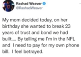 Rashad Weaver @RashadWeaver My mom decided today, on her birthday she wanted to break 23 years of trust and bond we had built.... By telling me I'm in the NFL and I need to pay for my own phone bill. I feel betrayed.