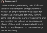 foulserpent i think my ideal job is being paid 50$/hour to sit on the computer doing whatever i want at an empty rented office space for mysterious employers definitely running some kind of money laundering scheme and just needing me to keep up appearances of one of their shell companies but im not like, in on anything and no one can charge me for anything