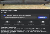 Free couch Free Send seller a message Is this still available? Alerts Send offer Share Send ☐ Save Description Free couch. In return I would like three 48 pack cases of water or two 12 packs of Brawny Paper towels. Or a mixture of each. Must pick up.