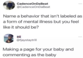 CadenceOnDaBeat @CadenceOnDaBeat Name a behavior that isn't labeled as a form of mental illness but you feel like it should be? @fjaystaytrill Making a page for your baby and commenting as the baby