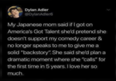 Dylan Adler @DylanAdler6 My Japanese mom said if I got on America's Got Talent she'd pretend she doesn't support my comedy career & no longer speaks to me to give me a solid "backstory". She said she'd plan a dramatic moment where she "calls" for the first time in 5 years. I love her so much.