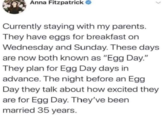 Anna Fitzpatrick → Currently staying with my parents. They have eggs for breakfast on Wednesday and Sunday. These days are now both known as "Egg Day." They plan for Egg Day days in advance. The night before an Egg Day they talk about how excited they are for Egg Day. They've been married 35 years.