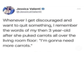 Jessica Valenti @JessicaValenti Whenever I get discouraged and want to quit something, I remember the words of my then 3 year-old after she puked carrots all over the living room floor: "I'm gonna need more carrots."