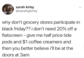 sarah kirby @sarahgkirby why don't grocery stores participate in black friday?? i don't need 20% off a flatscreen - give me half price tide pods and $1 coffee creamers and then you better believe i'll be at the doors at 3am