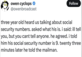 owen cyclops * @owenbroadcast Follow three year old heard us talking about social security numbers. asked what his is. i said: ill tell you, but you cant tell anyone. he agreed. i told him his social security number is 9. twenty three minutes later he told the mailman.
