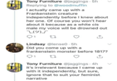 Tony Furniture @jaggings. 5h Replying to @woodmuffin I actually came up with a Frankenstein creature independently before I knew about her one. Of course you won't hear about it because as a white cis male my voice will be drowned out T(ツ)」 1 27 Lindsay @lense0.5h Did you come up with a frankenstein monster before 1817? 1 Tony Furniture @jaggings. 4h It's irrelevant because I came up with it independently, but sure, ignore that to suit your feminist narrative