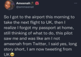 Ameenah @ammeenat So I got to the airport this morning to take the next flight to UK, then I realize I forgot my passport at home, still thinking of what to do, this pilot saw me and was like am I not ameenah from Twitter, I said yes, long story short, I am now tweeting from UKO