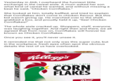 Yesterday in Aldi, I overheard the funniest little exchange in the cereal aisle. A mum asked her son what kind of cereal he wanted, and without missing a beat he said, "Chicken Cornflakes." She looked at him, totally baffled, and tried to explain that Cornflakes don't come in chicken flavour. But this kid wasn't giving up. He marched over to the shelf, grabbed a box, and proudly held it up, "See! Chicken Cornflakes!" The whole aisle cracked up. Shoppers, staff, everyone was laughing together. And right then and there, we all agreed that from now on, Cornflakes will forever be known as Chicken Cornflakes. Once you see it, you'll never unsee it. It reminded me that not only was this super cute, but in the workplace, fresh eyes often spot the obvious details the rest of us have overlooked. Mallorys Kellogg's THE ORIGINAL & BEST CORN FLAKES Real