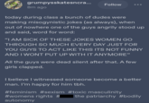 pite all RAGE grumpysskatesncra... I am Still Monse Justa na CAL 8m ago Follow today during class a bunch of dudes were making misogynistic jokes (as always), when out of nowhere one of the guys angrily stood up and said, word for word: "I AM SICK OF THESE JOKES WOMEN GO THROUGH SO MUCH EVERY DAY JUST FOR YOU GUYS TO ACT LIKE THIS ITS NOT FUNNY AND I WONT PUT UP WITH IT ANYMORE" All the guys were dead silent after that. A few girls clapped. I believe I witnessed someone become a better man. I'm happy for him tbh. #feminism #sexism #toxic masculinity #womens rights # the patriarchy #bodily autonomy