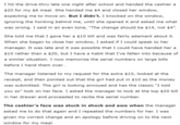 I hit the drive-thru late one night after school and handed the cashier a $20 for my $6 meal. She handed me $4 and closed her window, expecting me to move on. But I didn't. I knocked on the window, ignoring the honking behind me, until she opened it and asked me what was wrong. I said in an even tone, "The change should be $14, not $4”. She told me that I gave her a $10 bill and was fairly adamant about it. When she began to close her window, I asked if I could speak to her manager. It was late and it was possible that I could have handed her a $10 rather than a $20, but I have a habit that I've fallen into because of a similar situation. I now memorize the serial numbers on large bills before I hand them over... The manager listened to my request for the extra $10, looked at the receipt, and then pointed out that the girl had put in $10 as the money was submitted. The girl is looking annoyed and has the classic "I told you so" look on her face. I asked the manager to look at the top $20 bill in her drawer and proceeded to recite the serial number. The cashier's face was stuck in shock and awe when the manager asked me to do that again and I repeated the numbers for her. I was given my correct change and an apology before driving on to the next window for my meal.