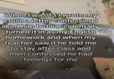 When I was 13 I wrote my crush a letter confessing | liked him but I accidentally turned it in as my English homework and when my teacher saw it he told me to stay after class and then confessed he had feelings for me