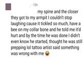 10h my spine and the closer they got to my armpit I couldn't stop laughing cause it tickled so much, have a bee on my collar bone and he told me it'd hurt and by the time he was done I didn't even know he started, thought he was still prepping lol tattoo artist said something was wrong with me