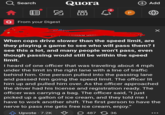 Search OOD Quora COP 088 Q From your Digest 4 P + Add When cops drive slower than the speed limit, are they playing a game to see who will pass them? I see this a lot, and many people won't pass, even though passing would still be within the speed limit. I heard of one officer that was traveling about 4 mph under the limit in the right lane with a line of traffic behind him. One person pulled into the passing lane and passed him going the speed limit. The officer lit him up and pulled him over. As the officer approached the driver had his license and registration ready. The officer was carrying a bag. The officer said, "I just picked up a gallon of ice cream, and they told me I have to work another shift. The first person to have the nerve to pass me gets free ice cream, enjoy." Upvote - 7.2K 48736