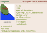 Anonymous >be me >2030 12/03/25(Wed)20:09:58 No.83290869 >open AlflixPrimeMax+ >type "King Kong vs Godzilla musical also its a p----" >Al: 12 seconds bro >perfect movie 204 KB PNG >perfect game >perfect music >consume it all >still bored >end up playing ps2 again for the millionth time