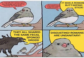 So, logically the xylospongium was probably just a brush for cleaning the toilet bowl... ...because sharing a vinegar-soaked sponge to wipe with sounds painful and unsani- IT WAS A ROMAN BUTT-WIPING STICK! THEY ALL SHARED THE SAME FECAL SPONGE! GROSS! DISGUSTING! ROMANS ARE UNSANITARY!