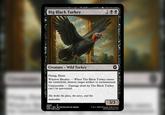 Big Black Turkey 299 Creature - Wild Turkey Flying, Haste Window Breaker-When The Black Turkey enters the battlefield, destroy target artifact or enchantment. Uninsurable Damage dealt by The Black Turkey can't be prevented. She broke the glass, the news, and the deductible. 2025 P MB1 EN L'ACTUALITÉ EN MEMES NOT FOR SALE 3/3 ™ & ©2025 Wizards of the Coast MTG Cardsmith.com