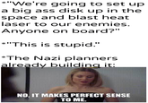 *"We're going to set up a big ass disk up in the space and blast heat laser to our enemies. Anyone on board?" *"This is stupid." *The Nazi planners already building it: u/Khantlerpartesar NO, IT MAKES PERFECT SENSE TO ME.