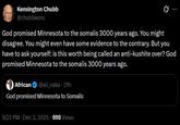 Kensington Chubb @chubbkens God promised Minnesota to the somalis 3000 years ago. You might disagree. You might even have some evidence to the contrary. But you have to ask yourself: is this worth being called an anti-kushite over? God promised Minnesota to the somalis 3000 years ago. African @ali_naka. 21h God promised Minnesota to Somalis 9:22 PM ⚫ Dec 3, 2025 698 Views