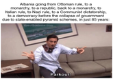 Albania going from Ottoman rule, to a monarchy, to a republic, back to a monarchy, to Italian rule, to Nazi rule, to a Communist dictatorship, to a democracy before the collapse of government due to state-enabled pyramid schemes, in just 85 years: theofficeisms.com Parkour!