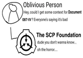 Oblivious Person Hey, could I get some context for Document 087-IV? Everyone's saying it's bad The SCP Foundation dude you don't wanna know... oh the horror....