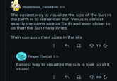 Illustrious_Twist846 8 h The easiest way to visualize the size of the Sun vs the Earth is to remember that Venus is almost exactly the same size as Earth and even closer to us than the Sun many times. Then compare their sizes in the sky. FingerTheCat 5 h ☆ 16 Easiest way to visualize the sun is look up at it, stupid ↑ 30 ↓