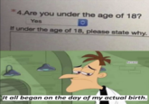 4.Are you under the age of 18? Yes If under the age of 18, please state why. Sarcasm It all began on the day of my actual birth.