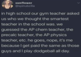 sunflower @spinubzilla in high school our gym teacher asked us who we thought the smartest teacher in the school was. we guessed the AP chem teacher, the precalc teacher, the AP physics teacher, etc. he goes, nope, it's me because I get paid the same as those guys and I play dodgeball all day.