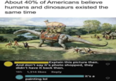 About 40% of Americans believe humans and dinosaurs existed the same time Explain this picture then. And don't say it's photo shopped, they didn't have it back then. 16h 1,314 likes Reply painting lol it's a